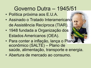 Governo Dutra – 1945/51Política próxima aos E.U.A.Assinado o Tratado Interamericano de Assistência Recíproca (TIAR).•1948 fundada a Organização dos Estados Americanos (OEA).•Para conter a inflação, lança o Plano econômico (SALTE) – Plano de saúde, alimentação, transporte e energia.•	Abertura de mercado ao consumo.