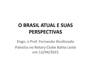 O BRASIL ATUAL E SUAS
PERSPECTIVAS
Engo. e Prof. Fernando Alcoforado
Palestra no Rotary Clube Bahia Leste
em 13/04/2015
 