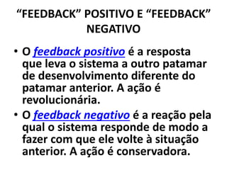 “FEEDBACK” POSITIVO E “FEEDBACK”
NEGATIVO
• O feedback positivo é a resposta
que leva o sistema a outro patamar
de desenvolvimento diferente do
patamar anterior. A ação é
revolucionária.
• O feedback negativo é a reação pela
qual o sistema responde de modo a
fazer com que ele volte à situação
anterior. A ação é conservadora.
 