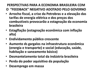 PERSPECTIVAS PARA A ECONOMIA BRASILEIRA COM
O “FEEDBACK” NEGATIVO ADOTADO PELO GOVERNO
• Arrocho fiscal, a crise da Petrobras e a elevação das
tarifas de energia elétrica e dos preços dos
combustíveis provocarão a estagnação da economia
brasileira
• Estagflação (estagnação econômica com inflação
alta)
• Endividamento público crescente
• Aumento ds gargalos na infraestrutura econômica
(energia e transporte) e social (educação, saúde,
habitação e saneamento básico)
• Desmantelamento total da indústria brasileira
• Perda do poder aquisitivo da população
• Desemprego em massa
 