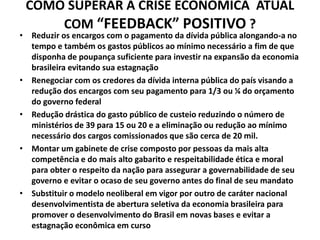 COMO SUPERAR A CRISE ECONÔMICA ATUAL
COM “FEEDBACK” POSITIVO ?
• Reduzir os encargos com o pagamento da dívida pública alongando-a no
tempo e também os gastos públicos ao mínimo necessário a fim de que
disponha de poupança suficiente para investir na expansão da economia
brasileira evitando sua estagnação
• Renegociar com os credores da dívida interna pública do país visando a
redução dos encargos com seu pagamento para 1/3 ou ¼ do orçamento
do governo federal
• Redução drástica do gasto público de custeio reduzindo o número de
ministérios de 39 para 15 ou 20 e a eliminação ou redução ao mínimo
necessário dos cargos comissionados que são cerca de 20 mil.
• Montar um gabinete de crise composto por pessoas da mais alta
competência e do mais alto gabarito e respeitabilidade ética e moral
para obter o respeito da nação para assegurar a governabilidade de seu
governo e evitar o ocaso de seu governo antes do final de seu mandato
• Substituir o modelo neoliberal em vigor por outro de caráter nacional
desenvolvimentista de abertura seletiva da economia brasileira para
promover o desenvolvimento do Brasil em novas bases e evitar a
estagnação econômica em curso
 