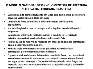 O MODELO NACIONAL DESENVOLVIMENTISTA DE ABERTURA
SELETIVA DA ECONOMIA BRASILEIRA
• Substituição do câmbio flutuante em vigor pelo câmbio fixo para evitar a
elevação vertiginosa do dólar em curso
• Controle do fluxo de entrada e saída de capital, sobretudo do
especulativo
• Nacionalização dos bancos para garantir a liquidez aos cidadãos e às
empresas
• Importação seletiva de matérias-primas e produtos essenciais do
exterior para reduzir os dispêndios em divisas do País
• Reintrodução da reserva de mercado em áreas consideradas estratégicas
para o desenvolvimento nacional
• Reestatização de empresas estatais privatizadas consideradas
estratégicas para o desenvolvimento nacional
• O projeto nacional desenvolvimentista permitiria fazer com que o Brasil
assumisse os rumos de seu destino, ao contrário do modelo neoliberal
em vigor que faz com que o futuro do País seja ditado pelas forças do
mercado todas elas comprometidas com o capital financeiro nacional e
internacional.
 