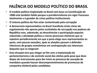 FALÊNCIA DO MODELO POLÍTICO DO BRASIL
• O modelo político implantado no Brasil com base na Constituição de
1988 está também falido porque o presidencialismo em vigor fracassou
totalmente e é gerador de crises político-institucionais
• O sistema político do País estar contaminado pela corrupção
• A democracia representativa no Brasil manifesta sinais claros de
esgotamento não apenas pelos escândalos de corrupção nos poderes da
República mas, sobretudo, ao desestimular a participação popular,
reduzindo a atividade política a meros processos eleitorais que se
repetem periodicamente em que o povo elege seus representantes os
quais, com poucas exceções, após as eleições passam a defender
interesses de grupos econômicos em contraposição aos interesses
daqueles que os elegeram
• Esta situação tem que chegar ao fim com a implantação do
parlamentarismo e do controle social dos eleitos pelo povo que deve
dispor de instrumentos para dar início ao processo de cassação de
mandatos quando houver descomprometimento de promessas de
campanha eleitoral pelos candidatos
 