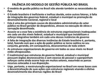 FALÊNCIA DO MODELO DE GESTÃO PÚBLICA NO BRASIL
• O modelo de gestão pública no Brasil não atende também as necessidades do
País
• O Estado brasileiro é ineficiente e ineficaz devido, entre outros fatores, à falta
de integração dos governos federal, estadual e municipal na promoção do
desenvolvimento nacional, regional e local
• Esta é uma das principais causas do descalabro administrativo do setor
público no Brasil gerador de desperdícios, atrasos na execução de obras e
corrupção desenfreada.
• Associe-se a esse fato a existência de estruturas organizacionais inadequadas
em cada um dos níveis federal, estadual e municipal que inviabilizam o
esforço integrativo também em cada uma dessas instâncias de governo
• A falta de integração das diversas instâncias do Estado brasileiro é, portanto,
total, fazendo com que a ação do poder público se torne caótica no seu
conjunto, gerando, em consequência, deseconomias de toda ordem
• As estruturas organizacionais do governo em todos os seus níveis no Brasil
estão ultrapassadas.
• É inadmissível que estruturas do governo federal, estadual e municipal
possuam órgãos desnecessários e com excesso de pessoal e superponham
esforços como ainda ocorre hoje em muitos setores, exaurindo os parcos
recursos colocados à sua disposição.
• Urge, portanto, a reestruturação organizacional no Brasil em novas bases com
a descentralização de suas ações com estruturas regionais visando o efetivo
desenvolvimento das diversas regiões do Brasil
 