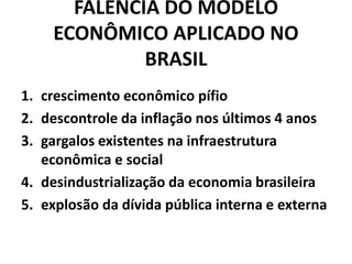 FALÊNCIA DO MODELO
ECONÔMICO APLICADO NO
BRASIL
1. crescimento econômico pífio
2. descontrole da inflação nos últimos 4 anos
3. gargalos existentes na infraestrutura
econômica e social
4. desindustrialização da economia brasileira
5. explosão da dívida pública interna e externa
 