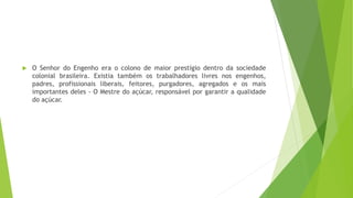  O Senhor do Engenho era o colono de maior prestígio dentro da sociedade 
colonial brasileira. Existia também os trabalhadores livres nos engenhos, 
padres, profissionais liberais, feitores, purgadores, agregados e os mais 
importantes deles - O Mestre do açúcar, responsável por garantir a qualidade 
do açúcar. 
 