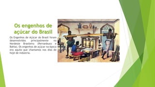 Os engenhos de 
açúcar do Brasil 
Os Engenhos de Açúcar do Brasil foram 
desenvolvidos principalmente no 
Nordeste Brasileiro (Pernanbuco e 
Bahia). Os engenhos de açúcar na época 
era aquilo que chamamos nos dias de 
hoje de indústria. 
 