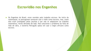Escravidão nos Engenhos 
 Os Engenhos do Brasil, eram movidos pelo trabalho escravo. No início da 
colonização, os portugueses tentaram usar o índio como escravo, mas, como 
eles eram protegidos pelos jesuítas e por não se adaptarem ao trabalho 
sistemático, foram deixados de lado. Para solucionar o problema da falta de 
mão de obra, o Governo Português optou em usar o negro africano como 
escravo. 
 