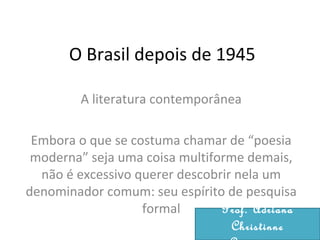 O Brasil depois de 1945
A literatura contemporânea
Embora o que se costuma chamar de “poesia
moderna” seja uma coisa multiforme demais,
não é excessivo querer descobrir nela um
denominador comum: seu espírito de pesquisa
formal Prof. Adriana
Christinne
 