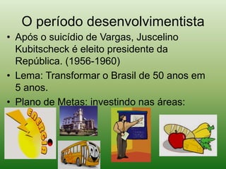 O período desenvolvimentistaApós o suicídio de Vargas, Juscelino Kubitscheck é eleito presidente da República. (1956-1960)Lema: Transformar o Brasil de 50 anos em 5 anos.Plano de Metas: investindo nas áreas: