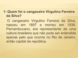 1- Quem foi o cangaceiro Virgulino Ferreira
da Silva?
O cangaceiro Virgulino Ferreira da Silva,
nasceu em 1897 e morreu em 1938.
Pernambucano, era representante de uma
cultura brasileira que não pode ser entendida
apenas pelo que ocorria no Rio de Janeiro,
então capital da república.
 