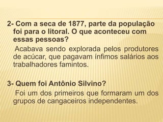 2- Com a seca de 1877, parte da população
foi para o litoral. O que aconteceu com
essas pessoas?
Acabava sendo explorada pelos produtores
de acúcar, que pagavam ínfimos salários aos
trabalhadores famintos.
3- Quem foi Antônio Silvino?
Foi um dos primeiros que formaram um dos
grupos de cangaceiros independentes.
 