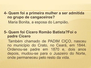 4- Quem foi a primeira mulher a ser admitida
no grupo de cangaceiros?
Maria Bonita, a esposa do Lampião.
5- Quem foi Cícero Romão Batista?Foi o
padre Cícero
Também chamado de PADIM CIÇO, nasceu
no município do Crato, no Ceará, em 1844.
Ordenou-se padre em 1870 e, dois anos
depois, mudou-se para o Juazeiro do Norte,
onde permaneceu pelo resto da vida.
 