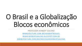 O Brasil e a Globalização
Blocos econômicos
PROFESSOR HERBERT GALENO
WWW.YOUTUBE.COM.BR/HERBERTMIGUEL
WWW.HERBERTGALENO.BLOGPOT.COM.BR
WWW.YOUTUBE.COM.BR/PROFESSORHERBERTGALENO
 