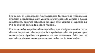 Em suma, as corporações transnacionais tornaram-se verdadeiros
impérios econômicos, com volumes gigantescos de vendas e lucros
resultantes, gerando situações em que esse volume é superior ao
PIB de muitos países do espaço mundial.
Por essa razão, os países desenvolvidos, que abrigam a maior parte
dessas empresas, são importantes apoiadores desses grupos, que
representam significativa parcela de sua economia, fato que se
consubstancia nas enormes remessas de lucros às suas sedes.
 