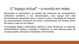 O “espaço virtual” – o mundo em redes
Alicerçado na informática, na junção das indústrias de computadores
(softwares também) e nas comunicações, esse espaço tem sido
extremamente importante para o avanço e para a circulação de riquezas
das transnacionais (remessas de lucros, investimentos em fundos, bolsa
de valores, tudo em um clique)
A tecnologia ligada a informática adentra o setor financeiro, os sistemas
administrativos público e privado, a indústria, os mais diversos tipos de
serviços (saúde, educação, transporte, entre outros).
 