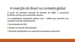 A inserção do Brasil no contexto global
A partir da primeira metade da década de 2000, a economia
brasileira passou por profundos ajustes.
A estabilidade monetária (plano real – 1994) que permitiu um
razoável controle inflacionário;
Crescimento do PIB;
Queda na taxa de desemprego
Evolução significativa no superávit da balança comercial;
 