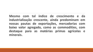 Mesmo com tal índice de crescimento e da
industrialização crescente, ainda predominam em
nossas pautas de exportações, mercadorias com
baixo valor agregado, como as commodities, com
destaque para as matérias primas agrícolas e
minerais.
 