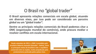 O Brasil no “global trader”
O Brasil apresenta relações comerciais em escala global, atuando
em diversos eixos, por isso pode ser considerado um parceiro
global ou um “global trader”.
Dentre as principais relações comerciais do Brasil podemos citar a
OMC (organização mundial do comércio), onde procura mediar e
resolver conflitos em escala internacional.
Desde setembro de 2013, a OMC é presidida pelo
brasileiro Roberto Azevedo (Salvador – Bahia). Entre
as principais metas do brasileiro está o equilíbrio
comercial entre as nações, muito prejudicada pelo
protecionismo praticado pelos países ricos.
 