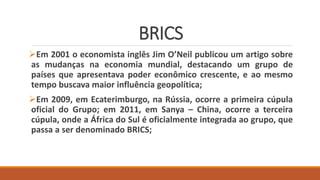 BRICS
Em 2001 o economista inglês Jim O’Neil publicou um artigo sobre
as mudanças na economia mundial, destacando um grupo de
países que apresentava poder econômico crescente, e ao mesmo
tempo buscava maior influência geopolítica;
Em 2009, em Ecaterimburgo, na Rússia, ocorre a primeira cúpula
oficial do Grupo; em 2011, em Sanya – China, ocorre a terceira
cúpula, onde a África do Sul é oficialmente integrada ao grupo, que
passa a ser denominado BRICS;
 