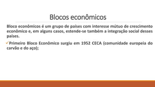Blocos econômicos
Bloco econômicos é um grupo de países com interesse mútuo de crescimento
econômico e, em alguns casos, estende-se também a integração social desses
países.
Primeiro Bloco Econômico surgiu em 1952 CECA (comunidade europeia do
carvão e do aço);
 