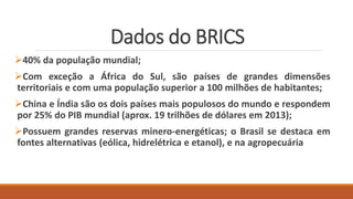 Dados do BRICS
40% da população mundial;
Com exceção a África do Sul, são países de grandes dimensões
territoriais e com uma população superior a 100 milhões de habitantes;
China e Índia são os dois países mais populosos do mundo e respondem
por 25% do PIB mundial (aprox. 19 trilhões de dólares em 2013);
Possuem grandes reservas minero-energéticas; o Brasil se destaca em
fontes alternativas (eólica, hidrelétrica e etanol), e na agropecuária
 