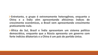 Entretanto, o grupo é extremamente heterogêneo, enquanto a
China e a Índia vêm apresentando altíssimos índices de
crescimento econômicos, o Brasil vem apresentando crescimento
praticamente nulo.
África do Sul, Brasil e Índia apresentam um sistema político
democrático, enquanto que a Rússia apresenta um governo com
forte indícios ditatoriais e a China é um país de partido único.
 