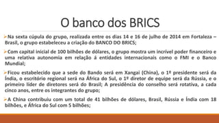 O banco dos BRICS
Na sexta cúpula do grupo, realizada entre os dias 14 e 16 de julho de 2014 em Fortaleza –
Brasil, o grupo estabeleceu a criação do BANCO DO BRICS;
Com capital inicial de 100 bilhões de dólares, o grupo mostra um incrível poder financeiro e
uma relativa autonomia em relação á entidades internacionais como o FMI e o Banco
Mundial;
Ficou estabelecido que a sede do Bando será em Xangai (China), o 1º presidente será da
Índia, o escritório regional será na África do Sul, o 1º diretor de equipe será da Rússia, e o
primeiro líder de diretores será do Brasil; A presidência do conselho será rotativa, a cada
cinco anos, entre os integrantes do grupo;
A China contribuiu com um total de 41 bilhões de dólares, Brasil, Rússia e Índia com 18
bilhões, e África do Sul com 5 bilhões;
 
