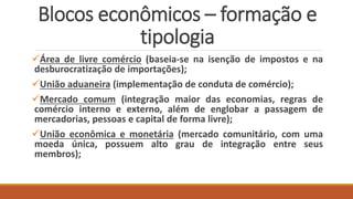 Blocos econômicos – formação e
tipologia
Área de livre comércio (baseia-se na isenção de impostos e na
desburocratização de importações);
União aduaneira (implementação de conduta de comércio);
Mercado comum (integração maior das economias, regras de
comércio interno e externo, além de englobar a passagem de
mercadorias, pessoas e capital de forma livre);
União econômica e monetária (mercado comunitário, com uma
moeda única, possuem alto grau de integração entre seus
membros);
 
