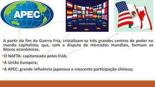 A partir do fim da Guerra Fria, cristalizam-se três grandes centros de poder no
mundo capitalista, que, com a disputa de mercados mundiais, formam os
Blocos econômicos.
O NAFTA: capitaneado pelos EUA;
A União Europeia;
A APEC: grande influência japonesa e crescente participação chinesa;
 