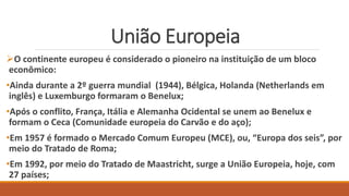 União Europeia
O continente europeu é considerado o pioneiro na instituição de um bloco
econômico:
•Ainda durante a 2º guerra mundial (1944), Bélgica, Holanda (Netherlands em
inglês) e Luxemburgo formaram o Benelux;
•Após o conflito, França, Itália e Alemanha Ocidental se unem ao Benelux e
formam o Ceca (Comunidade europeia do Carvão e do aço);
•Em 1957 é formado o Mercado Comum Europeu (MCE), ou, “Europa dos seis”, por
meio do Tratado de Roma;
•Em 1992, por meio do Tratado de Maastricht, surge a União Europeia, hoje, com
27 países;
 