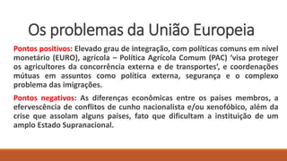 Os problemas da União Europeia
Pontos positivos: Elevado grau de integração, com políticas comuns em nível
monetário (EURO), agrícola – Política Agrícola Comum (PAC) ‘visa proteger
os agricultores da concorrência externa e de transportes’, e coordenações
mútuas em assuntos como política externa, segurança e o complexo
problema das imigrações.
Pontos negativos: As diferenças econômicas entre os países membros, a
efervescência de conflitos de cunho nacionalista e/ou xenofóbico, além da
crise que assolam alguns países, fato que dificultam a instituição de um
amplo Estado Supranacional.
 