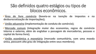 São definidos quatro estágios ou tipos de
blocos econômicos.
Área de livre comércio (baseia-se na isenção de impostos e na
desburocratização de importações);
União aduaneira (implementação de conduta de comércio);
Mercado comum (integração maior das economias, regras de comércio
interno e externo, além de englobar a passagem de mercadorias, pessoas e
capital de forma livre);
União econômica e monetária (mercado comunitário, com uma moeda
única, possuem alto grau de integração entre seus membros);
 