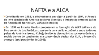 NAFTA e a ALCA
Constituído em 1988, e efetivamente em vigor a partir de 1994, o Acordo
de livre comércio da América do Norte acentuou a integração entre os países
da América do Norte: EUA, Canadá e México;
Em 1994 os Estados Unidos propuseram a formação da ALCA (Aliança de
livre comércio das Américas), que seria uma união econômica entre todos os
países da América (exceto Cuba); devido às discrepâncias socioeconômicas e
sociais dentro do continente, e a concorrência desleal dos EUA, o bloco não
avançou (está parado desde 2005);
 