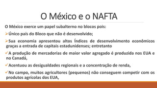 O México e o NAFTA
O México exerce um papel subalterno no blocos pois:
Único país do Bloco que não é desenvolvido;
Sua economia apresentou altos Índices de desenvolvimento econômicos
graças a entrada de capitais estadunidenses; entretanto
A produção de mercadorias de maior valor agregado é produzida nos EUA e
no Canadá,
Acentuou as desigualdades regionais e a concentração de renda,
No campo, muitos agricultores (pequenos) não conseguem competir com os
produtos agrícolas dos EUA,
 