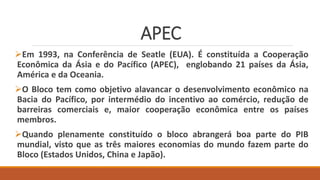 APEC
Em 1993, na Conferência de Seatle (EUA). É constituída a Cooperação
Econômica da Ásia e do Pacífico (APEC), englobando 21 países da Ásia,
América e da Oceania.
O Bloco tem como objetivo alavancar o desenvolvimento econômico na
Bacia do Pacífico, por intermédio do incentivo ao comércio, redução de
barreiras comerciais e, maior cooperação econômica entre os países
membros.
Quando plenamente constituído o bloco abrangerá boa parte do PIB
mundial, visto que as três maiores economias do mundo fazem parte do
Bloco (Estados Unidos, China e Japão).
 