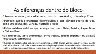 As diferenças dentro do Bloco
O bloco apresenta grandes diferenças de ordem econômica, cultural e política.
Possuem países plenamente desenvolvidos e com elevado padrão de vida,
como Estados Unidos, Canadá, Austrália e Japão;
Países subdesenvolvidos e/ou emergentes como: China, México, Papua Nova
– Guiné e Peru;
•Tais diferenças, tanto econômicas, como sociais, podem emperrar (ou atrasar)
negociações comerciais;
Apesar da maioria dos países serem asiáticos, os EUA levam vantagem por serem a nação
mais rica e industrializada, fornecendo tecnologia e produtos industrializados e importando
matéria prima e commodities, gerando superávit em sua trocas com as demais nações.
 