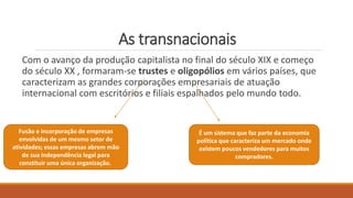 As transnacionais
Com o avanço da produção capitalista no final do século XIX e começo
do século XX , formaram-se trustes e oligopólios em vários países, que
caracterizam as grandes corporações empresariais de atuação
internacional com escritórios e filiais espalhados pelo mundo todo.
Fusão e incorporação de empresas
envolvidas de um mesmo setor de
atividades; essas empresas abrem mão
de sua independência legal para
constituir uma única organização.
É um sistema que faz parte da economia
política que caracteriza um mercado onde
existem poucos vendedores para muitos
compradores.
 