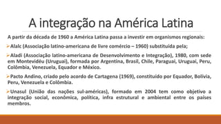 A integração na América Latina
A partir da década de 1960 a América Latina passa a investir em organismos regionais:
Alalc (Associação latino-americana de livre comércio – 1960) substituída pela;
Aladi (Associação latino-americana de Desenvolvimento e Integração), 1980, com sede
em Montevidéu (Uruguai), formada por Argentina, Brasil, Chile, Paraguai, Uruguai, Peru,
Colômbia, Venezuela, Equador e México.
Pacto Andino, criado pelo acordo de Cartagena (1969), constituído por Equador, Bolívia,
Peru, Venezuela e Colômbia.
Unasul (União das nações sul-américas), formado em 2004 tem como objetivo a
integração social, econômica, política, infra estrutural e ambiental entre os países
membros.
 