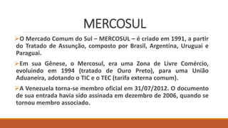 MERCOSUL
O Mercado Comum do Sul – MERCOSUL – é criado em 1991, a partir
do Tratado de Assunção, composto por Brasil, Argentina, Uruguai e
Paraguai.
Em sua Gênese, o Mercosul, era uma Zona de Livre Comércio,
evoluindo em 1994 (tratado de Ouro Preto), para uma União
Aduaneira, adotando o TIC e o TEC (tarifa externa comum).
A Venezuela torna-se membro oficial em 31/07/2012. O documento
de sua entrada havia sido assinada em dezembro de 2006, quando se
tornou membro associado.
 