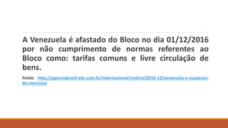 A Venezuela é afastado do Bloco no dia 01/12/2016
por não cumprimento de normas referentes ao
Bloco como: tarifas comuns e livre circulação de
bens.
Fonte: http://agenciabrasil.ebc.com.br/internacional/noticia/2016-12/venezuela-e-suspensa-
do-mercosul
 
