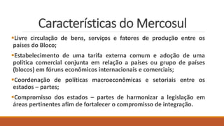 Características do Mercosul
Livre circulação de bens, serviços e fatores de produção entre os
países do Bloco;
Estabelecimento de uma tarifa externa comum e adoção de uma
política comercial conjunta em relação a países ou grupo de países
(blocos) em fóruns econômicos internacionais e comerciais;
Coordenação de políticas macroeconômicas e setoriais entre os
estados – partes;
Compromisso dos estados – partes de harmonizar a legislação em
áreas pertinentes afim de fortalecer o compromisso de integração.
 