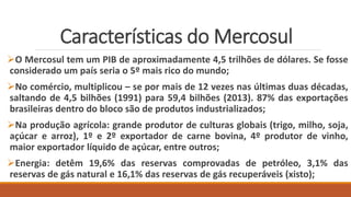 Características do Mercosul
O Mercosul tem um PIB de aproximadamente 4,5 trilhões de dólares. Se fosse
considerado um país seria o 5º mais rico do mundo;
No comércio, multiplicou – se por mais de 12 vezes nas últimas duas décadas,
saltando de 4,5 bilhões (1991) para 59,4 bilhões (2013). 87% das exportações
brasileiras dentro do bloco são de produtos industrializados;
Na produção agrícola: grande produtor de culturas globais (trigo, milho, soja,
açúcar e arroz), 1º e 2º exportador de carne bovina, 4º produtor de vinho,
maior exportador líquido de açúcar, entre outros;
Energia: detêm 19,6% das reservas comprovadas de petróleo, 3,1% das
reservas de gás natural e 16,1% das reservas de gás recuperáveis (xisto);
 