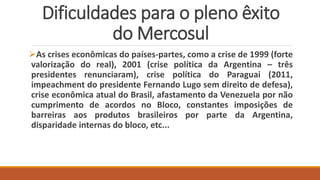 Dificuldades para o pleno êxito
do Mercosul
As crises econômicas do países-partes, como a crise de 1999 (forte
valorização do real), 2001 (crise política da Argentina – três
presidentes renunciaram), crise política do Paraguai (2011,
impeachment do presidente Fernando Lugo sem direito de defesa),
crise econômica atual do Brasil, afastamento da Venezuela por não
cumprimento de acordos no Bloco, constantes imposições de
barreiras aos produtos brasileiros por parte da Argentina,
disparidade internas do bloco, etc...
 