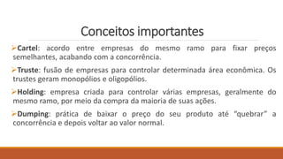Conceitos importantes
Cartel: acordo entre empresas do mesmo ramo para fixar preços
semelhantes, acabando com a concorrência.
Truste: fusão de empresas para controlar determinada área econômica. Os
trustes geram monopólios e oligopólios.
Holding: empresa criada para controlar várias empresas, geralmente do
mesmo ramo, por meio da compra da maioria de suas ações.
Dumping: prática de baixar o preço do seu produto até “quebrar” a
concorrência e depois voltar ao valor normal.
 