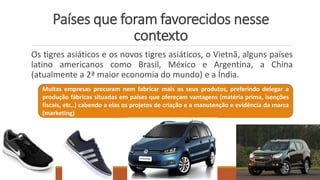 Países que foram favorecidos nesse
contexto
Os tigres asiáticos e os novos tigres asiáticos, o Vietnã, alguns países
latino americanos como Brasil, México e Argentina, a China
(atualmente a 2ª maior economia do mundo) e a Índia.
Muitas empresas procuram nem fabricar mais os seus produtos, preferindo delegar a
produção fábricas situadas em países que ofereçam vantagens (matéria prima, isenções
fiscais, etc..) cabendo a elas os projetos de criação e a manutenção e evidência da marca
(marketing)
 