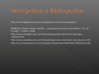  http://www.objetivo.br/busca.asp?busca=A+nova+republica
 BARBOSA, Elaine Senise. História .( coleção panorama da história ; Vol. 3) –
Curitiba : Positivo, 2005.
 http://www.brasilescola.com/historiab/governo-fernando-henrique-
cardoso.htm
 http://www.brasilescola.com/historiab/governo-luis-inacio-lula-da-silva.htm
 http://br.answers.yahoo.com/question/index?qid=20070424150242AAplJS8
 