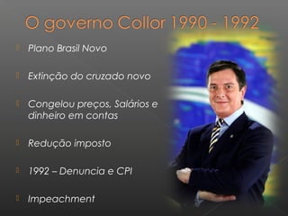  Plano Brasil Novo
 Extinção do cruzado novo
 Congelou preços, Salários e
dinheiro em contas
 Redução imposto
 1992 – Denuncia e CPI
 Impeachment
 