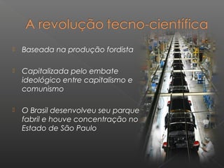  Baseada na produção fordista
 Capitalizada pelo embate
ideológico entre capitalismo e
comunismo
 O Brasil desenvolveu seu parque
fabril e houve concentração no
Estado de São Paulo
 