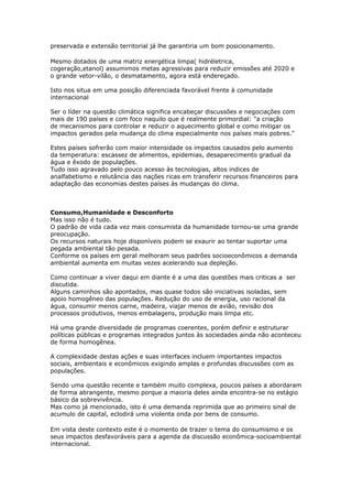 preservada e extensão territorial já lhe garantiria um bom posicionamento.

Mesmo dotados de uma matriz energética limpa( hidréletrica,
cogeração,etanol) assumimos metas agressivas para reduzir emissões até 2020 e
o grande vetor-vilão, o desmatamento, agora está endereçado.

Isto nos situa em uma posição diferenciada favorável frente à comunidade
internacional

Ser o líder na questão climática significa encabeçar discussões e negociações com
mais de 190 países e com foco naquilo que é realmente primordial: "a criação
de mecanismos para controlar e reduzir o aquecimento global e como mitigar os
impactos gerados pela mudança do clima especialmente nos países mais pobres."

Estes países sofrerão com maior intensidade os impactos causados pelo aumento
da temperatura: escassez de alimentos, epidemias, desaparecimento gradual da
água e êxodo de populações.
Tudo isso agravado pelo pouco acesso às tecnologias, altos indices de
analfabetismo e relutância das nações ricas em transferir recursos financeiros para
adaptação das economias destes países às mudanças do clima.



Consumo,Humanidade e Desconforto
Mas isso não é tudo.
O padrão de vida cada vez mais consumista da humanidade tornou-se uma grande
preocupação.
Os recursos naturais hoje disponíveis podem se exaurir ao tentar suportar uma
pegada ambiental tão pesada.
Conforme os países em geral melhoram seus padrões socioeconômicos a demanda
ambiental aumenta em muitas vezes acelerando sua depleção.

Como continuar a viver daqui em diante é a uma das questões mais criticas a ser
discutida.
Alguns caminhos são apontados, mas quase todos são iniciativas isoladas, sem
apoio homogêneo das populações. Redução do uso de energia, uso racional da
água, consumir menos carne, madeira, viajar menos de avião, revisão dos
processos produtivos, menos embalagens, produção mais limpa etc.

Há uma grande diversidade de programas coerentes, porém definir e estruturar
políticas públicas e programas integrados juntos às sociedades ainda não aconteceu
de forma homogênea.

A complexidade destas ações e suas interfaces incluem importantes impactos
sociais, ambientais e econômicos exigindo amplas e profundas discussões com as
populações.

Sendo uma questão recente e também muito complexa, poucos países a abordaram
de forma abrangente, mesmo porque a maioria deles ainda encontra-se no estágio
básico da sobrevivência.
Mas como já mencionado, isto é uma demanda reprimida que ao primeiro sinal de
acumulo de capital, eclodirá uma violenta onda por bens de consumo.

Em vista deste contexto este é o momento de trazer o tema do consumismo e os
seus impactos desfavoráveis para a agenda da discussão econômica-socioambiental
internacional.
 